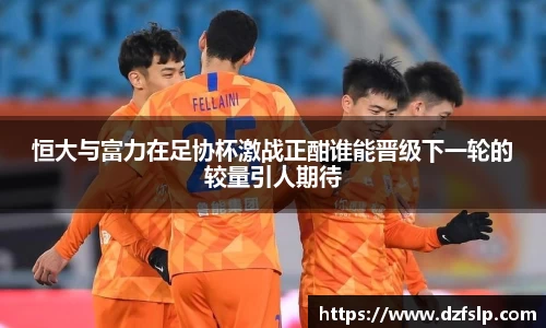 恒大与富力在足协杯激战正酣谁能晋级下一轮的较量引人期待